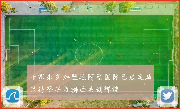 卡塞米罗加盟迈阿密国际已成定局只待签字与梅西共创辉煌