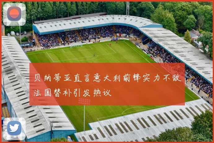 贝纳蒂亚直言意大利前锋实力不敌法国替补引发热议