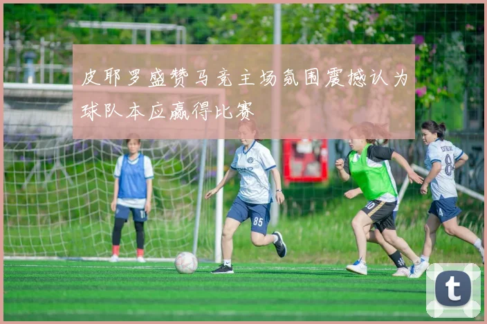 皮耶罗盛赞马竞主场氛围震撼认为球队本应赢得比赛