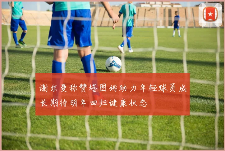 谢尔曼称赞塔图姆助力年轻球员成长期待明年回归健康状态