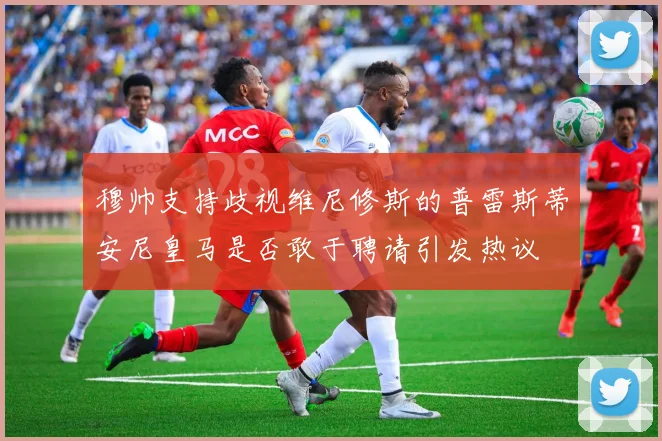 穆帅支持歧视维尼修斯的普雷斯蒂安尼皇马是否敢于聘请引发热议