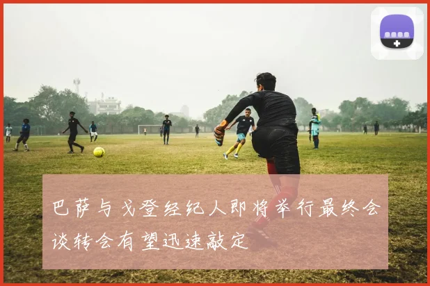 巴萨与戈登经纪人即将举行最终会谈转会有望迅速敲定