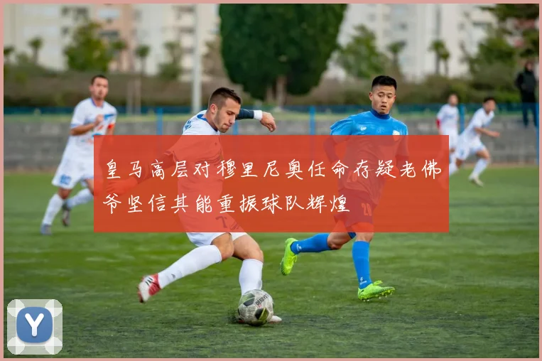 皇马高层对穆里尼奥任命存疑老佛爷坚信其能重振球队辉煌