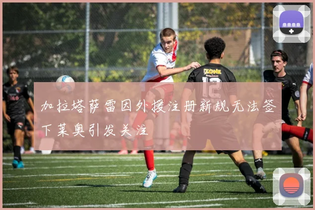 加拉塔萨雷因外援注册新规无法签下莱奥引发关注