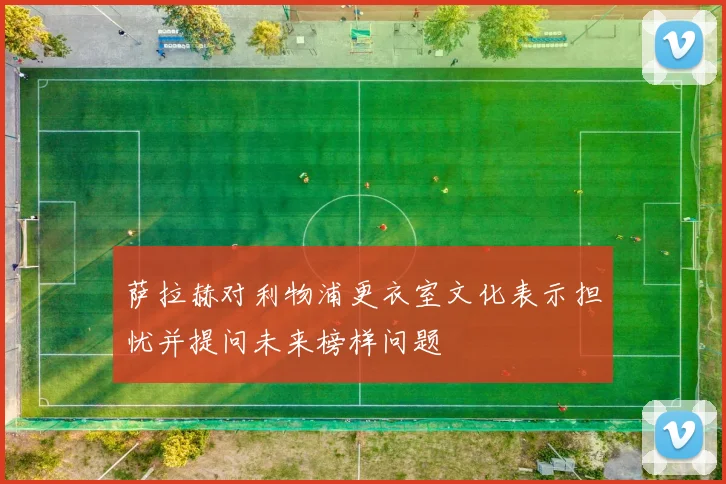 萨拉赫对利物浦更衣室文化表示担忧并提问未来榜样问题
