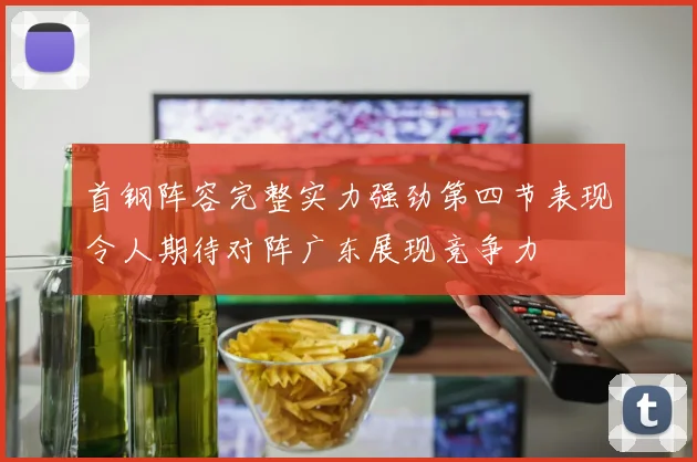 首钢阵容完整实力强劲第四节表现令人期待对阵广东展现竞争力