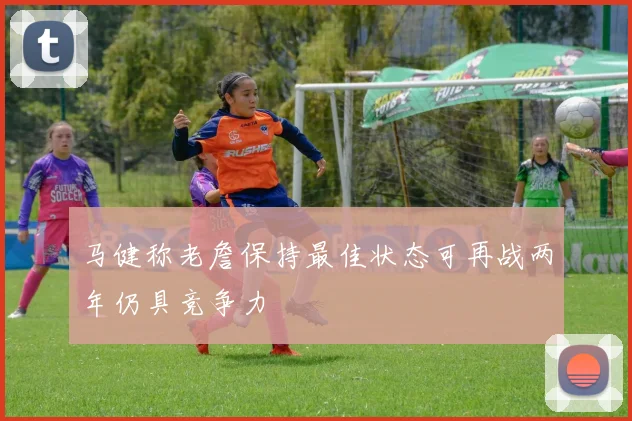马健称老詹保持最佳状态可再战两年仍具竞争力