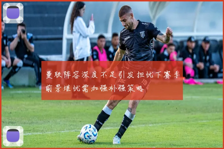 曼联阵容深度不足引发担忧下赛季前景堪忧需加强补强策略