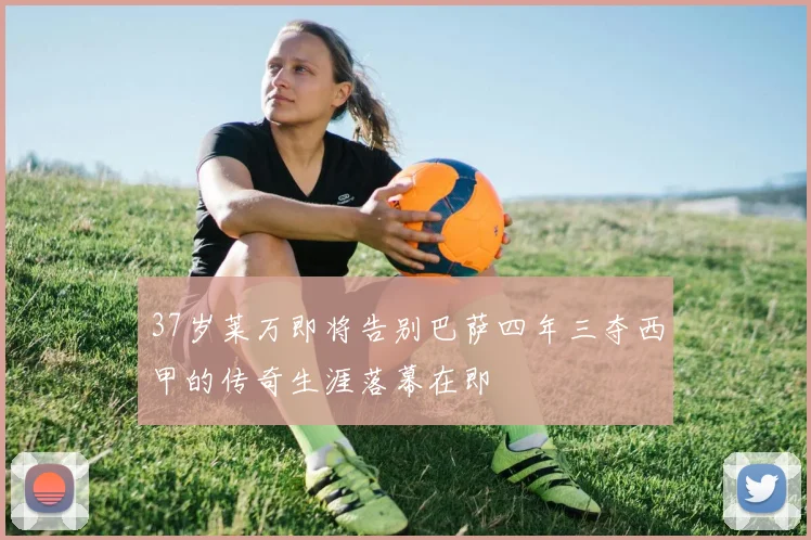 37岁莱万即将告别巴萨四年三夺西甲的传奇生涯落幕在即