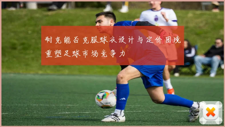 耐克能否克服球衣设计与定价困境重塑足球市场竞争力
