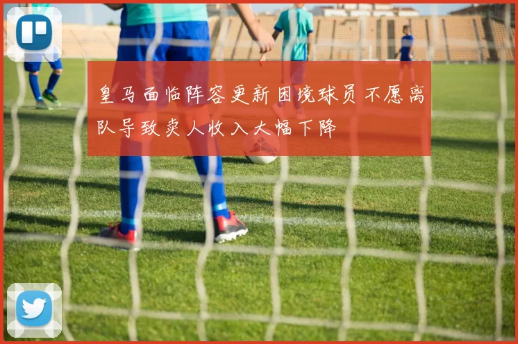 皇马面临阵容更新困境球员不愿离队导致卖人收入大幅下降